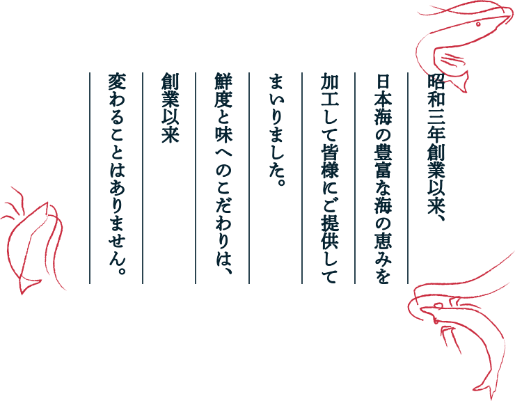 昭和三年創業以来、日本海の豊富な海の恵みを加工して皆様にご提供してまいりました。鮮度と味へのこだわりは、創業以来変わることはありません。